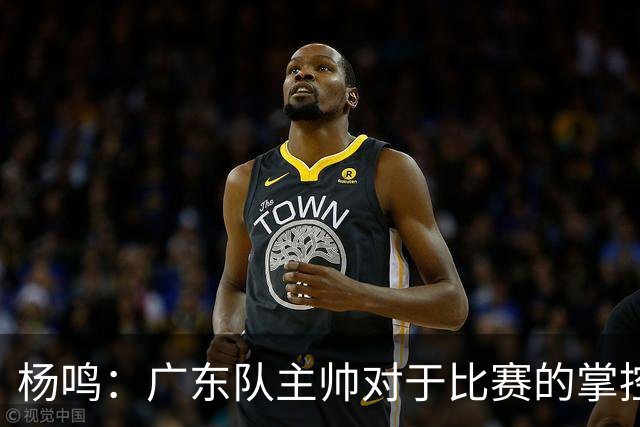 杨鸣：广东队主帅对于比赛的掌控和熟悉程度都很难让人理解