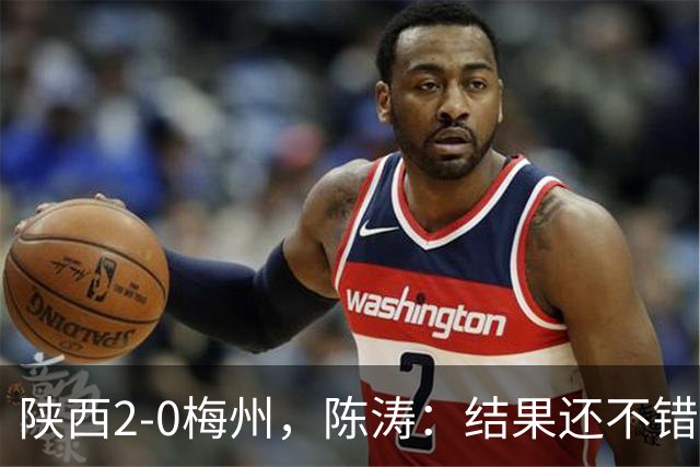 陕西2-0梅州，陈涛：结果还不错，但比赛过程仍存在欠缺