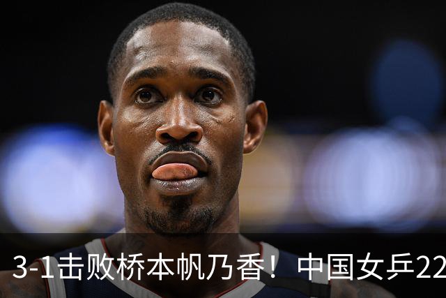 3-1击败桥本帆乃香！中国女乒22岁王牌终破咒：追赶孙颖莎王曼昱？