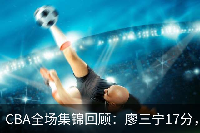 CBA全场集锦回顾：廖三宁17分，北控力克江苏