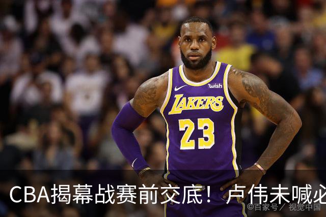 CBA揭幕战赛前交底！卢伟未喊必赢，顾全坦言学习，贺希宁表态挺强硬
